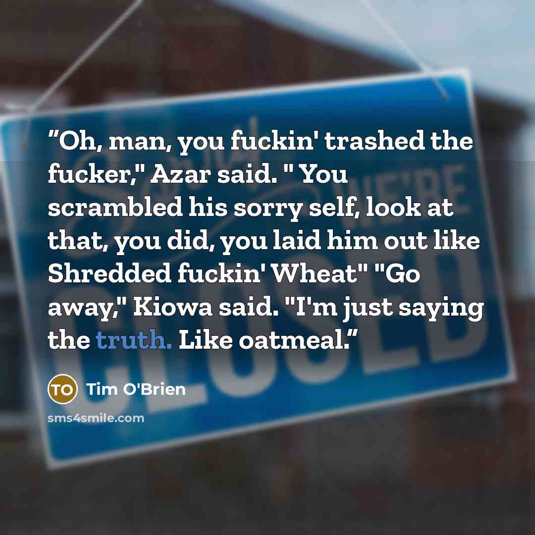 “Oh, man, you fuckin' trashed the fucker," Azar said. " You scrambled his sorry self, look at that, you did, you laid him out like Shredded fuckin' Wheat" "Go away," Kiowa said. "I'm just saying the truth. Like oatmeal.” quote by Tim O'Brien