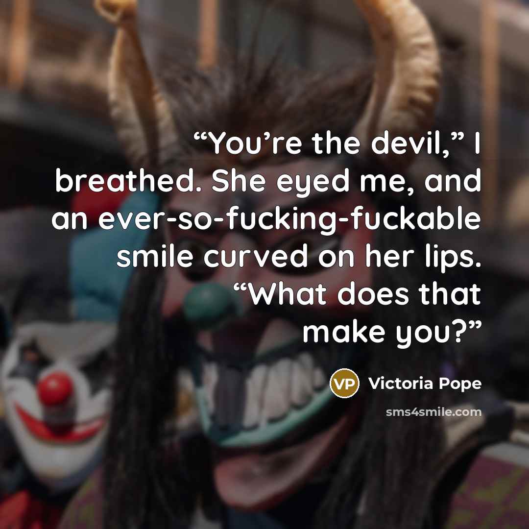 “You’re the devil,” I breathed. She eyed me, and an ever-so-fucking-fuckable smile curved on her lips. “What does that make you?” quote by Victoria Pope
