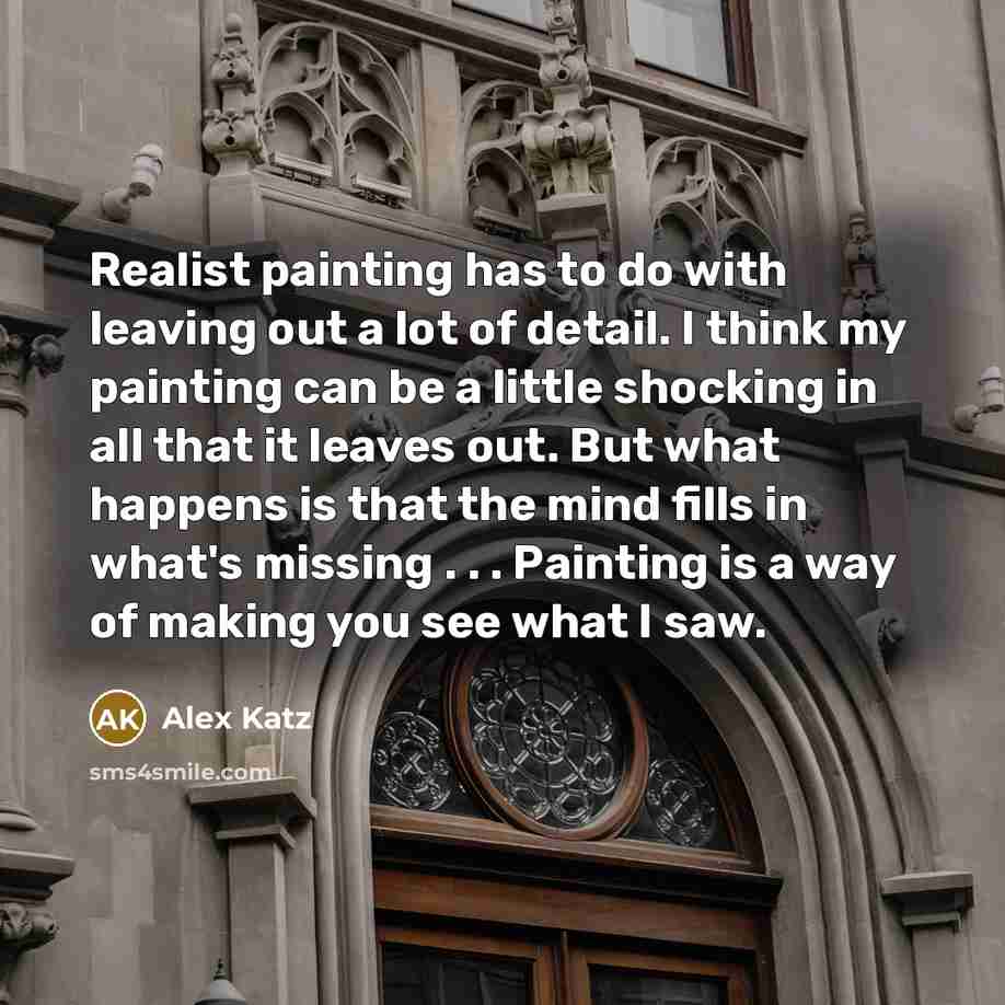 “Realist painting has to do with leaving out a lot of detail. I think my painting can be a little shocking in all that it leaves out. But what happens is that the mind fills in what's missing . . . Painting is a way of making you see what I saw.” quote by Alex Katz