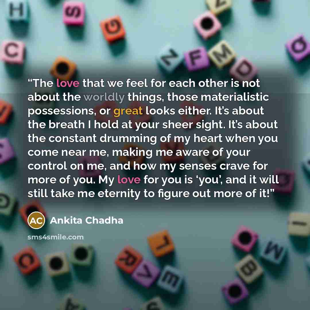 “The love that we feel for each other is not about the worldly things, those materialistic possessions, or great looks either. It’s about the breath I hold at your sheer sight. It’s about the constant drumming of my heart when you come near me, making me aware of your control on me, and how my…” quote by Ankita Chadha