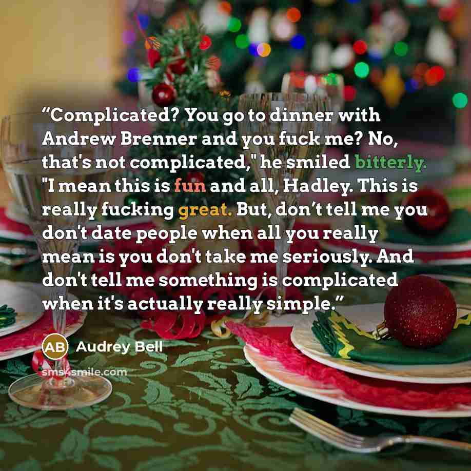 “Complicated? You go to dinner with Andrew Brenner and you fuck me? No, that's not complicated," he smiled bitterly. "I mean this is fun and all, Hadley. This is really fucking great. But, don’t tell me you don't date people when all you really mean is you don't take me seriously. And don't tell me…” quote by Audrey Bell