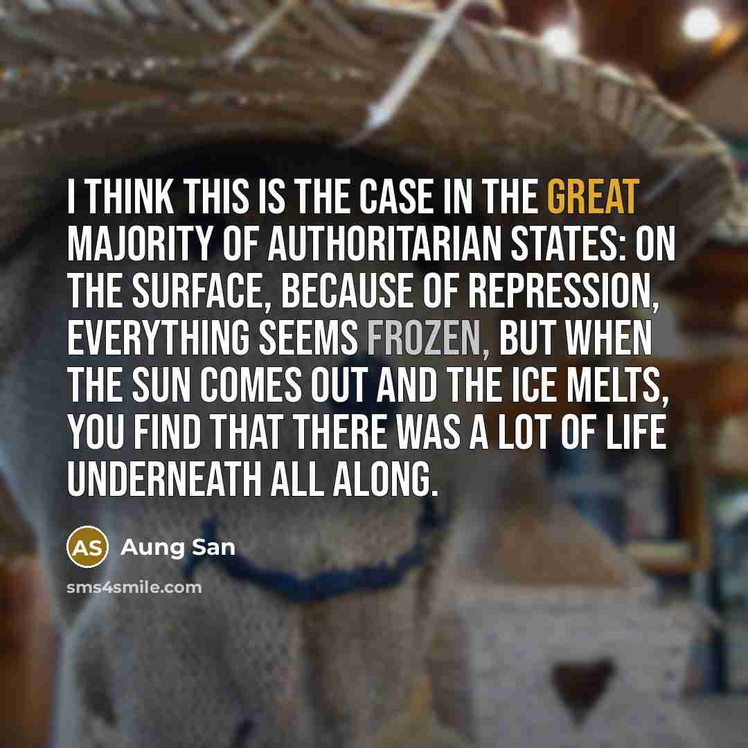 “I think this is the case in the great majority of authoritarian states: on the surface, because of repression, everything seems frozen, but when the sun comes out and the ice melts, you find that there was a lot of life underneath all along.” quote by Aung San