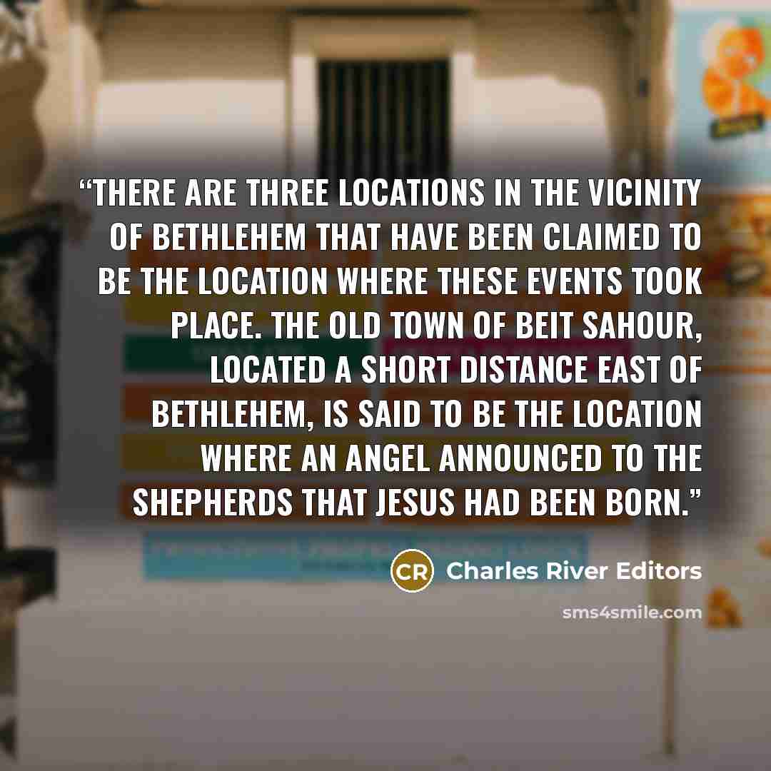 “There are three locations in the vicinity of Bethlehem that have been claimed to be the location where these events took place. The old town of Beit Sahour, located a short distance east of Bethlehem, is said to be the location where an angel announced to the shepherds that Jesus had been born.” quote by Charles River Editors