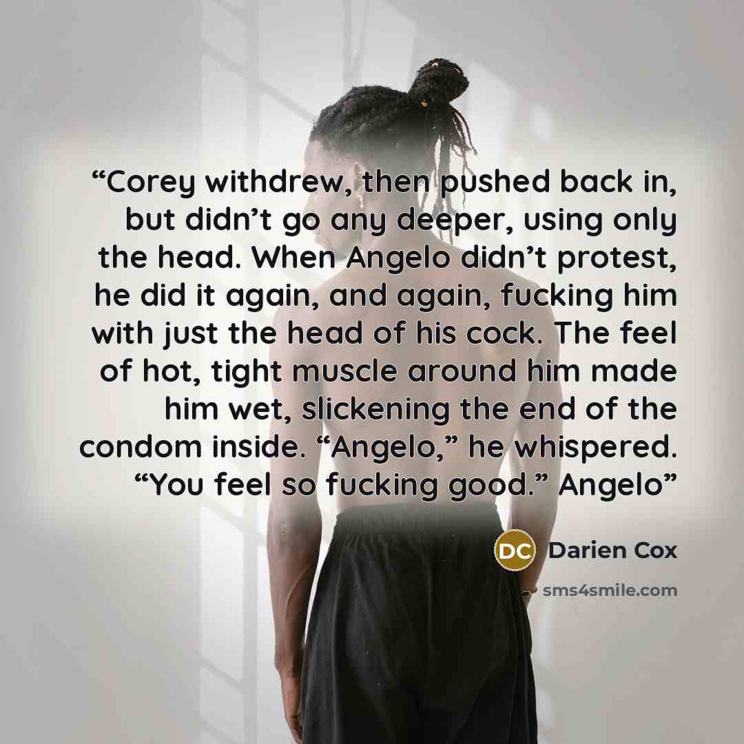 “Corey withdrew, then pushed back in, but didn’t go any deeper, using only the head. When Angelo didn’t protest, he did it again, and again, fucking him with just the head of his cock. The feel of hot, tight muscle around him made him wet, slickening the end of the condom inside. “Angelo,” he…” quote by Darien Cox