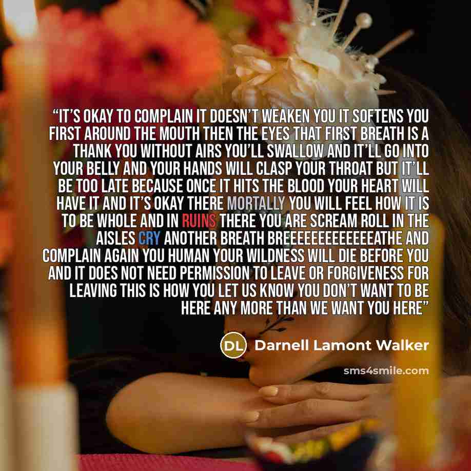 “It’s okay to complain It doesn’t weaken you It softens you first around the mouth then the eyes That first breath is a thank you without airs You’ll swallow and it’ll go into your belly And your hands will clasp your throat but it’ll be too late because once it hits the blood your heart will have…” quote by Darnell Lamont Walker