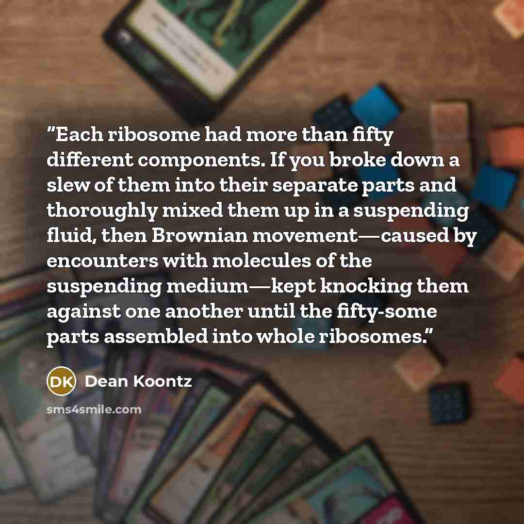 “Each ribosome had more than fifty different components. If you broke down a slew of them into their separate parts and thoroughly mixed them up in a suspending fluid, then Brownian movement—caused by encounters with molecules of the suspending medium—kept knocking them against one another until…” quote by Dean Koontz