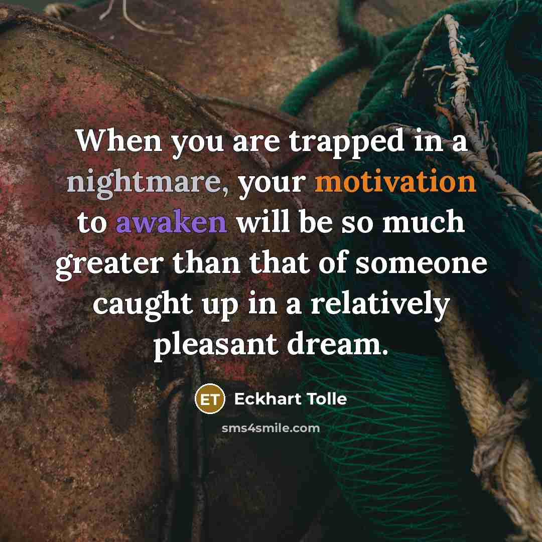“When you are trapped in a nightmare, your motivation to awaken will be so much greater than that of someone caught up in a relatively pleasant dream.” quote by Eckhart Tolle