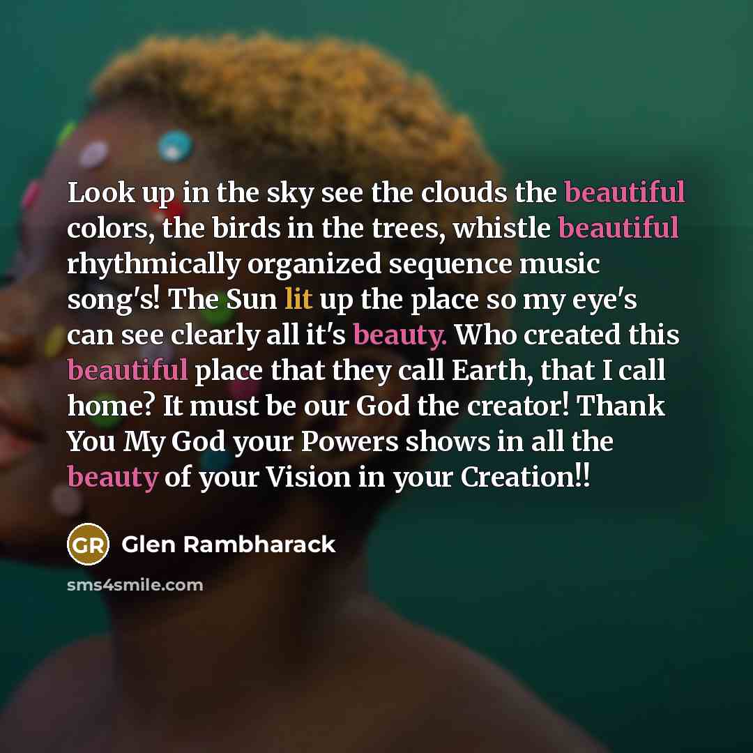 “Look up in the sky see the clouds the beautiful colors, the birds in the trees, whistle beautiful rhythmically organized sequence music song's! The Sun lit up the place so my eye's can see clearly all it's beauty. Who created this beautiful place that they call Earth, that I call home? It must be…” quote by Glen Rambharack