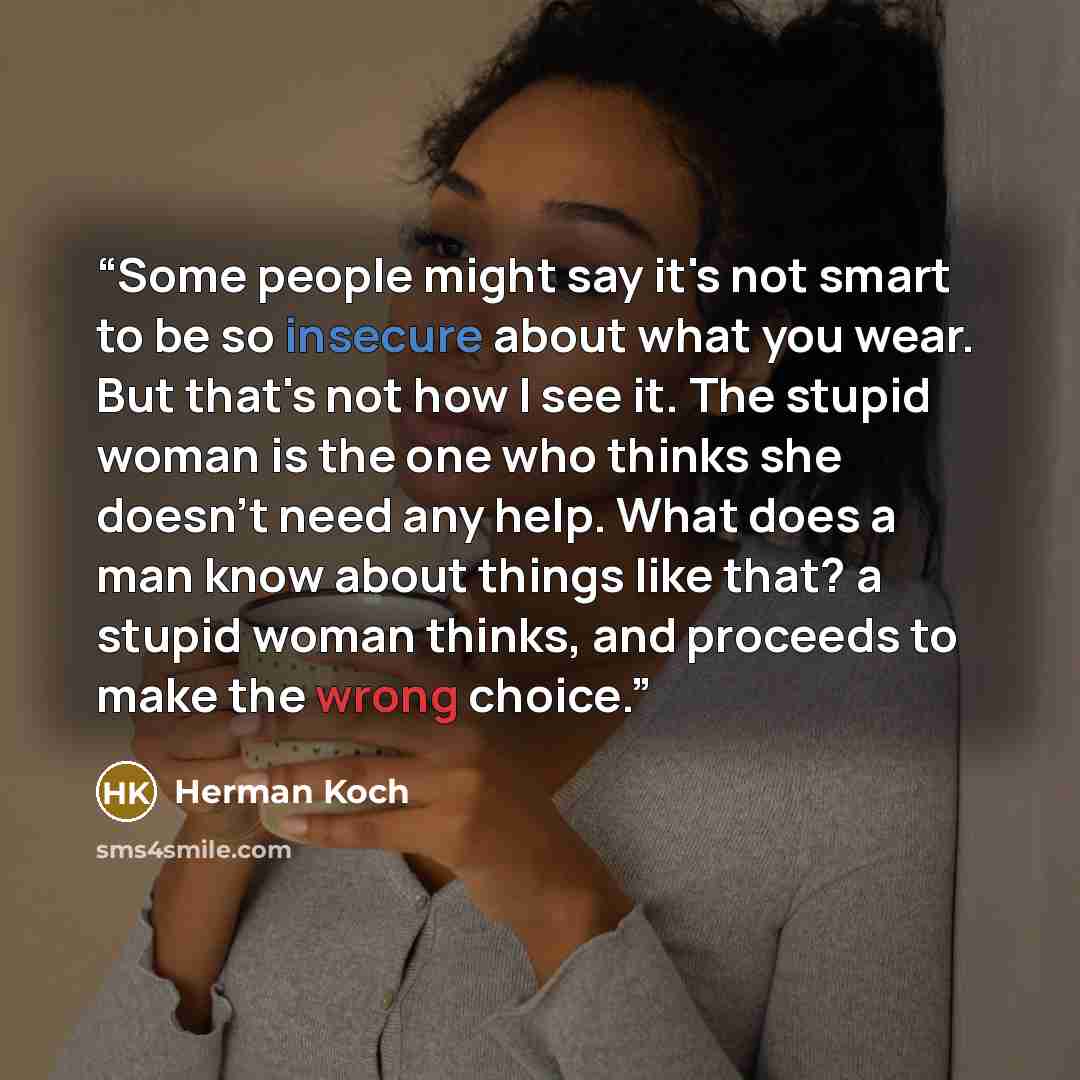 “Some people might say it's not smart to be so insecure about what you wear. But that's not how I see it. The stupid woman is the one who thinks she doesn't need any help. What does a man know about things like that? a stupid woman thinks, and proceeds to make the wrong choice.” quote by Herman Koch