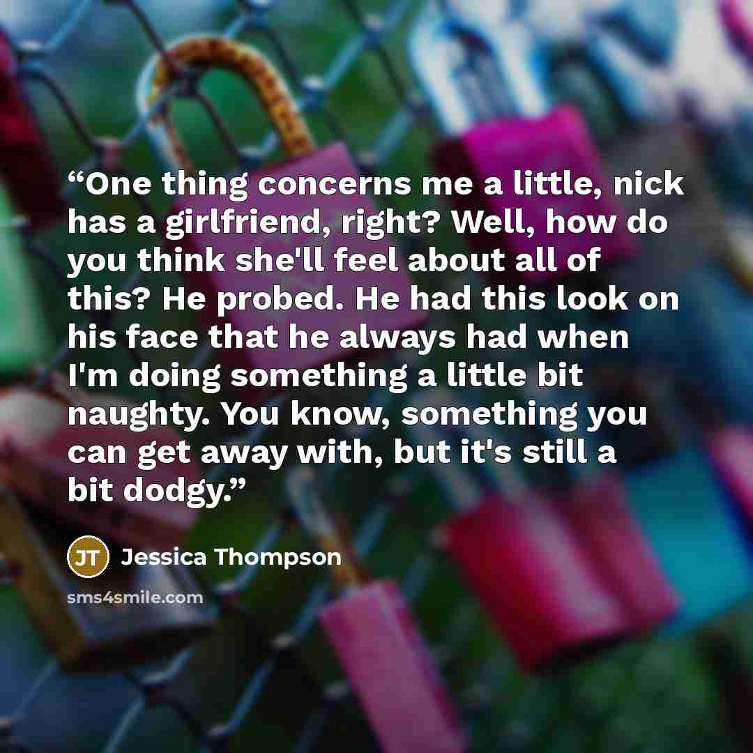 “One thing concerns me a little, nick has a girlfriend, right? Well, how do you think she'll feel about all of this? He probed. He had this look on his face that he always had when I'm doing something a little bit naughty. You know, something you can get away with, but it's still a bit dodgy.” quote by Jessica Thompson