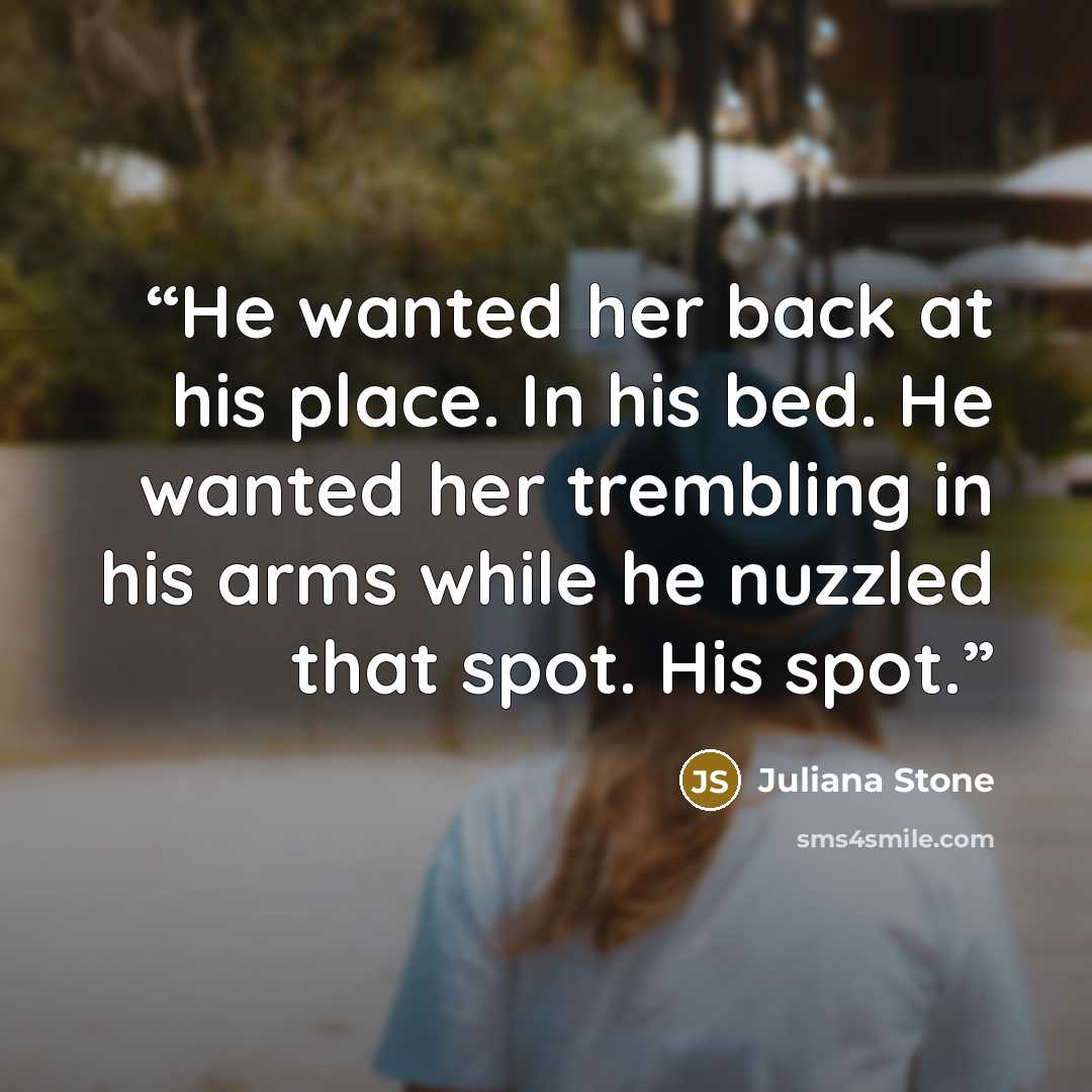 “He wanted her back at his place. In his bed. He wanted her trembling in his arms while he nuzzled that spot. His spot.” quote by Juliana Stone