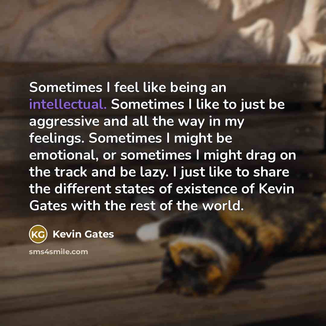 “Sometimes I feel like being an intellectual. Sometimes I like to just be aggressive and all the way in my feelings. Sometimes I might be emotional, or sometimes I might drag on the track and be lazy. I just like to share the different states of existence of Kevin Gates with the rest of the world.” quote by Kevin Gates