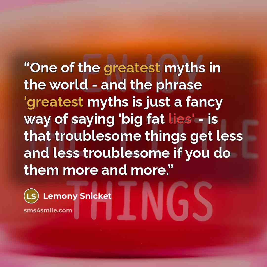 “One of the greatest myths in the world - and the phrase 'greatest myths is just a fancy way of saying 'big fat lies' - is that troublesome things get less and less troublesome if you do them more and more.” quote by Lemony Snicket