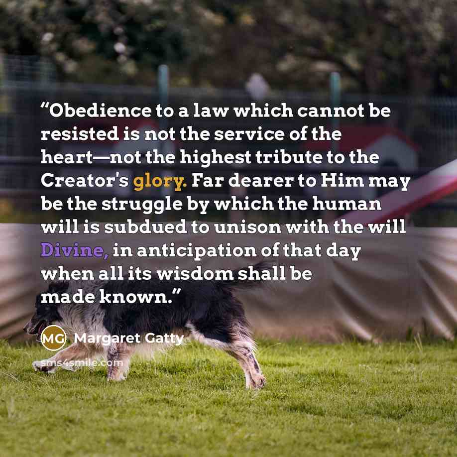 “Obedience to a law which cannot be resisted is not the service of the heart—not the highest tribute to the Creator's glory. Far dearer to Him may be the struggle by which the human will is subdued to unison with the will Divine, in anticipation of that day when all its wisdom shall be made known.” quote by Margaret Gatty