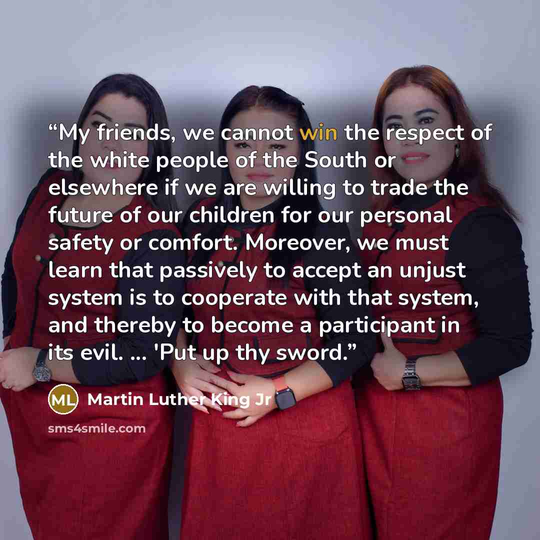 “My friends, we cannot win the respect of the white people of the South or elsewhere if we are willing to trade the future of our children for our personal safety or comfort. Moreover, we must learn that passively to accept an unjust system is to cooperate with that system, and thereby to become a…” quote by Martin Luther King Jr