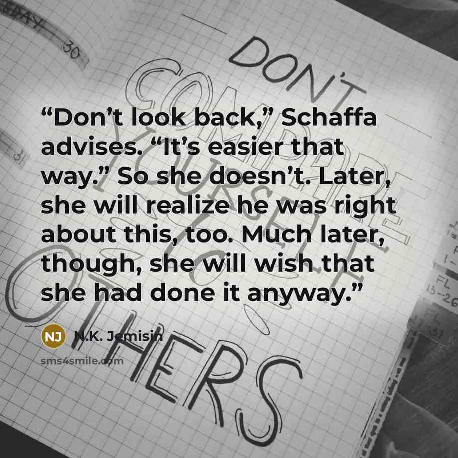 “Don’t look back,” Schaffa advises. “It’s easier that way.” So she doesn’t. Later, she will realize he was right about this, too. Much later, though, she will wish that she had done it anyway.” quote by N.K. Jemisin