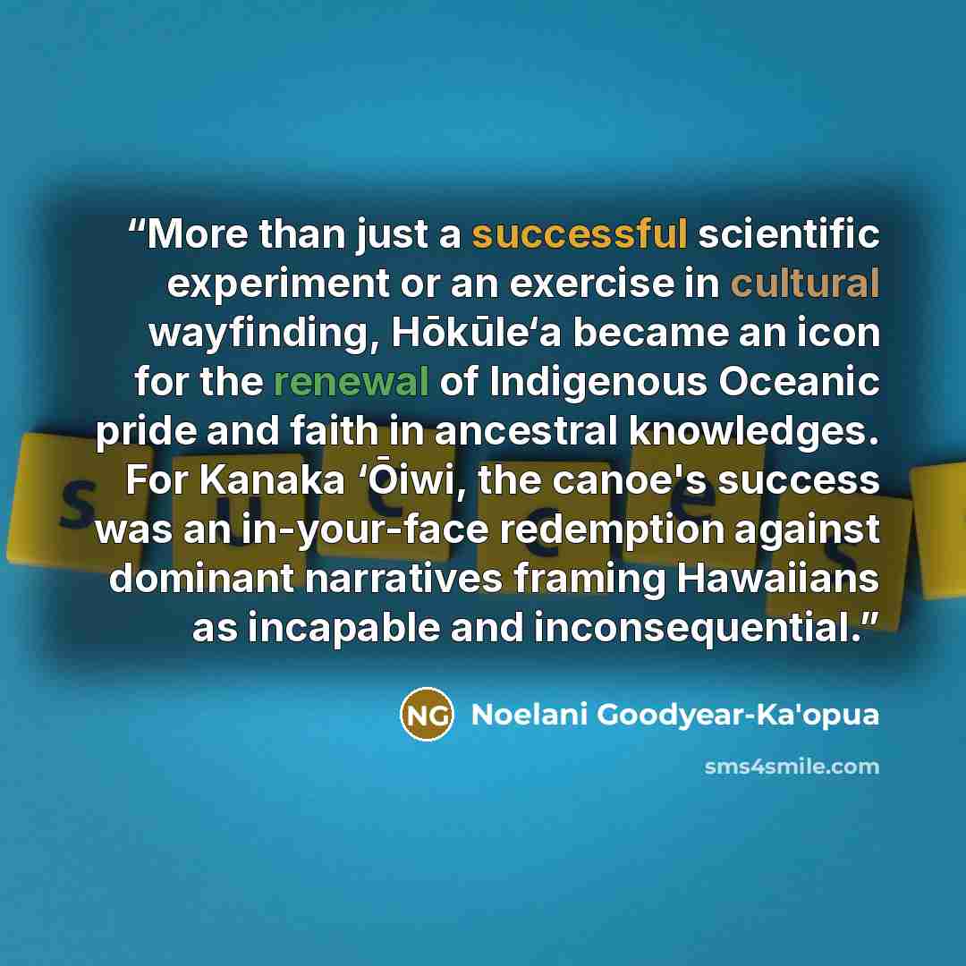 “More than just a successful scientific experiment or an exercise in cultural wayfinding, Hōkūle‘a became an icon for the renewal of Indigenous Oceanic pride and faith in ancestral knowledges. For Kanaka ‘Ōiwi, the canoe's success was an in-your-face redemption against dominant narratives framing…” quote by Noelani Goodyear-Ka'opua