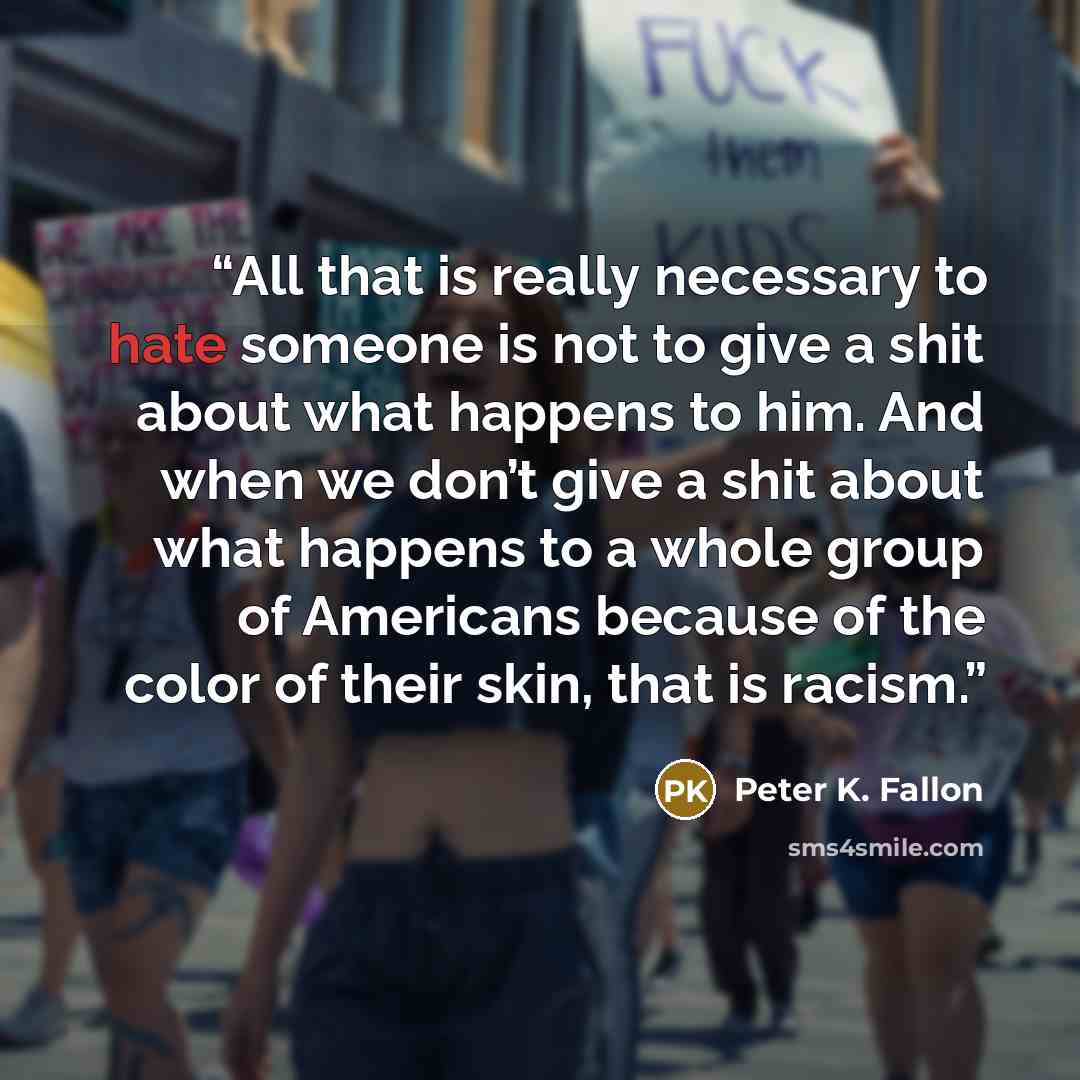 “All that is really necessary to hate someone is not to give a shit about what happens to him. And when we don’t give a shit about what happens to a whole group of Americans because of the color of their skin, that is racism.” quote by Peter K. Fallon