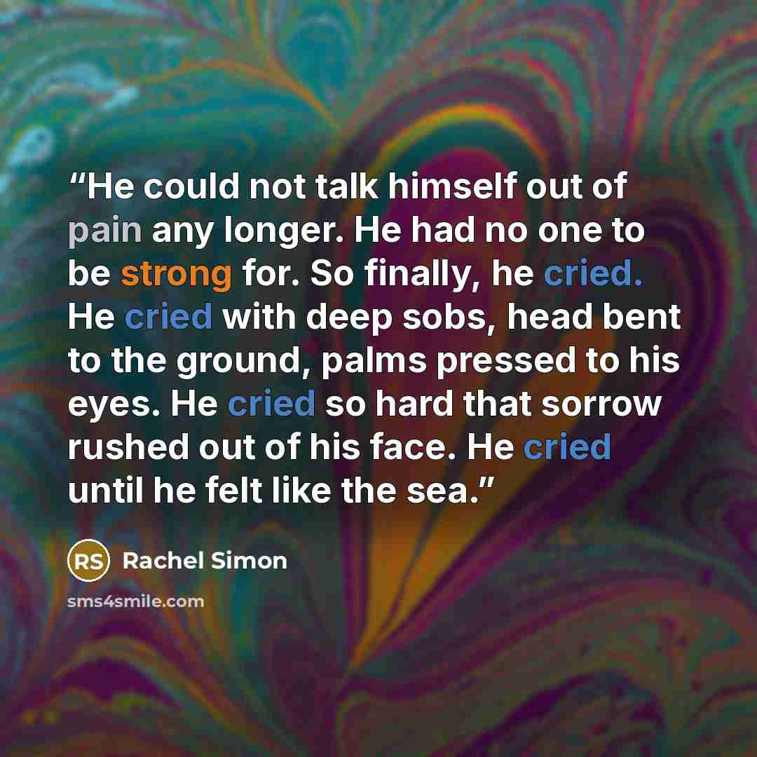 “He could not talk himself out of pain any longer. He had no one to be strong for. So finally, he cried. He cried with deep sobs, head bent to the ground, palms pressed to his eyes. He cried so hard that sorrow rushed out of his face. He cried until he felt like the sea.” quote by Rachel Simon