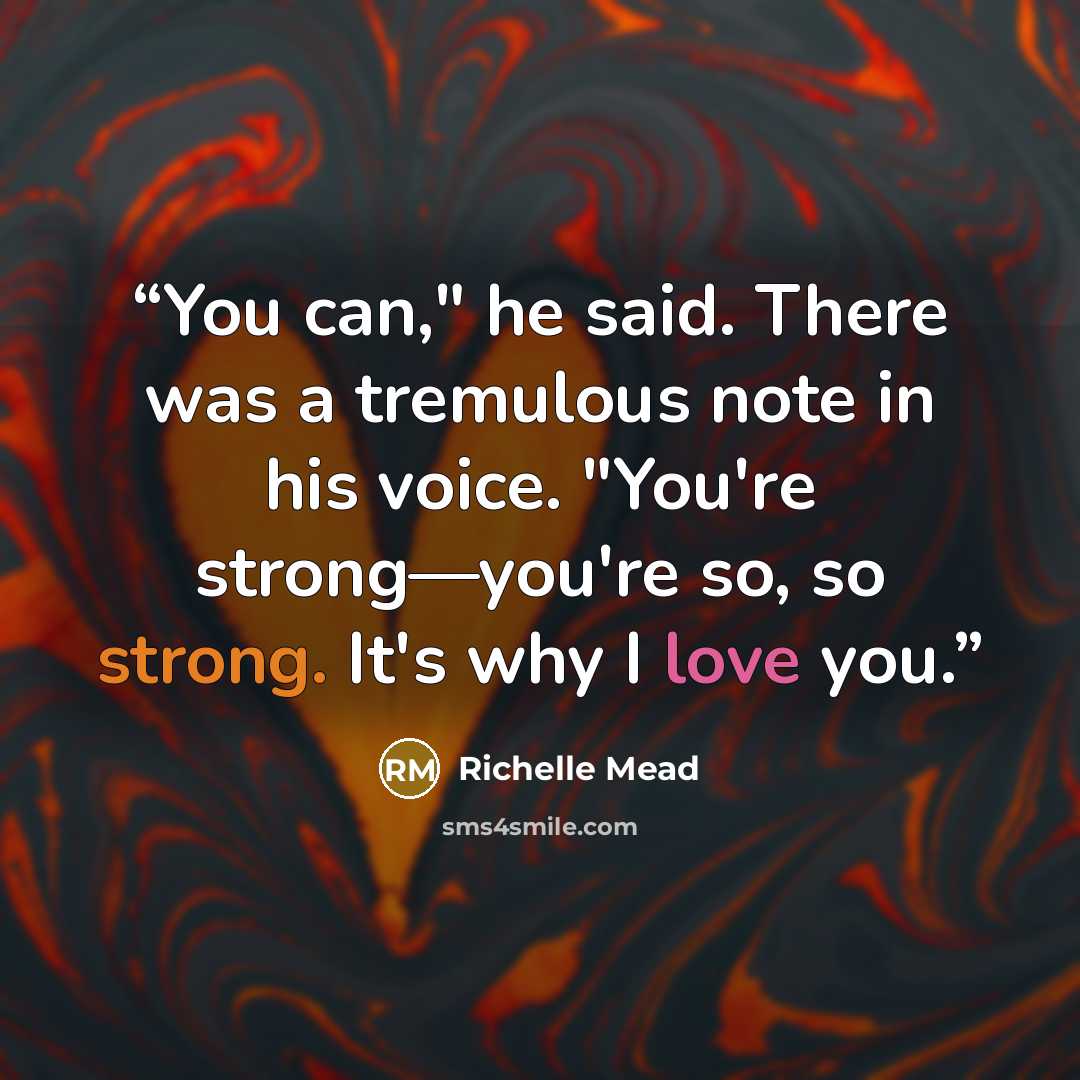 “You can," he said. There was a tremulous note in his voice. "You're strong—you're so, so strong. It's why I love you.” quote by Richelle Mead