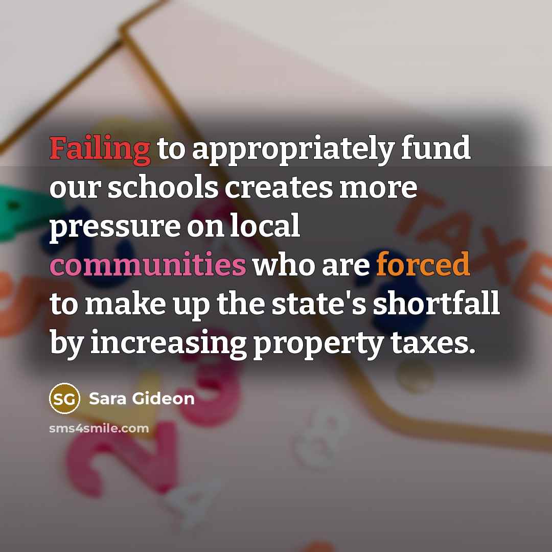 “Failing to appropriately fund our schools creates more pressure on local communities who are forced to make up the state's shortfall by increasing property taxes.” quote by Sara Gideon