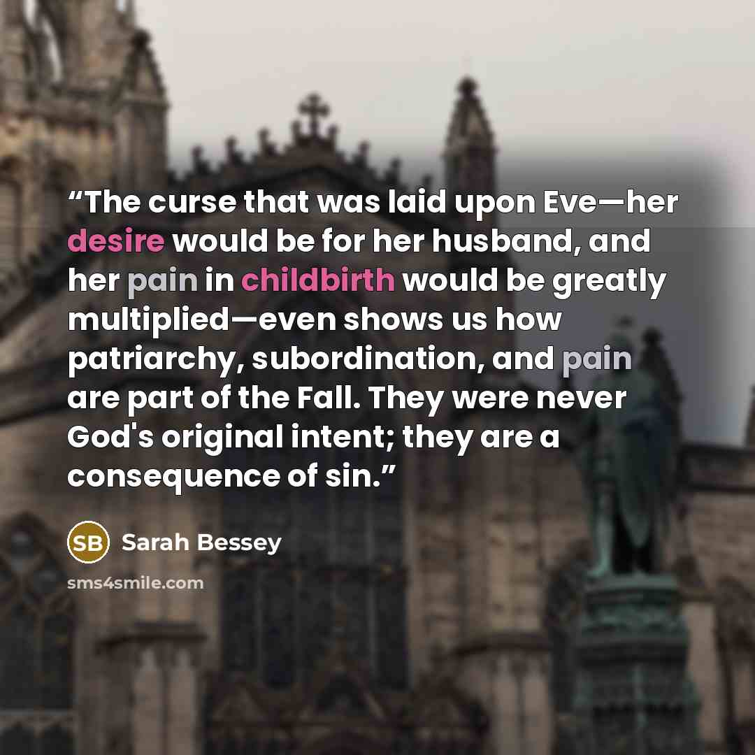 “The curse that was laid upon Eve—her desire would be for her husband, and her pain in childbirth would be greatly multiplied—even shows us how patriarchy, subordination, and pain are part of the Fall. They were never God's original intent; they are a consequence of sin.” quote by Sarah Bessey