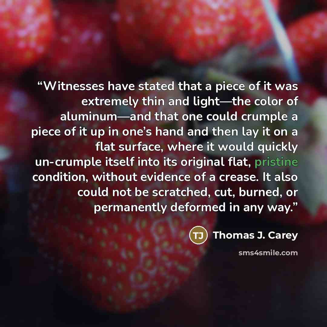 “Witnesses have stated that a piece of it was extremely thin and light—the color of aluminum—and that one could crumple a piece of it up in one’s hand and then lay it on a flat surface, where it would quickly un-crumple itself into its original flat, pristine condition, without evidence of a…” quote by Thomas J. Carey