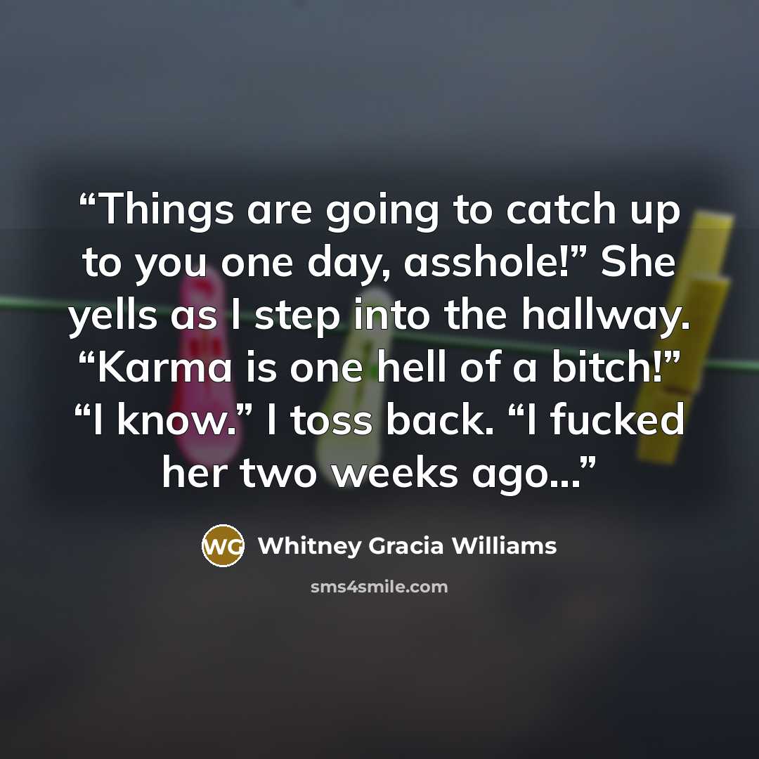 “Things are going to catch up to you one day, asshole!” She yells as I step into the hallway. “Karma is one hell of a bitch!” “I know.” I toss back. “I fucked her two weeks ago...” quote by Whitney Gracia Williams