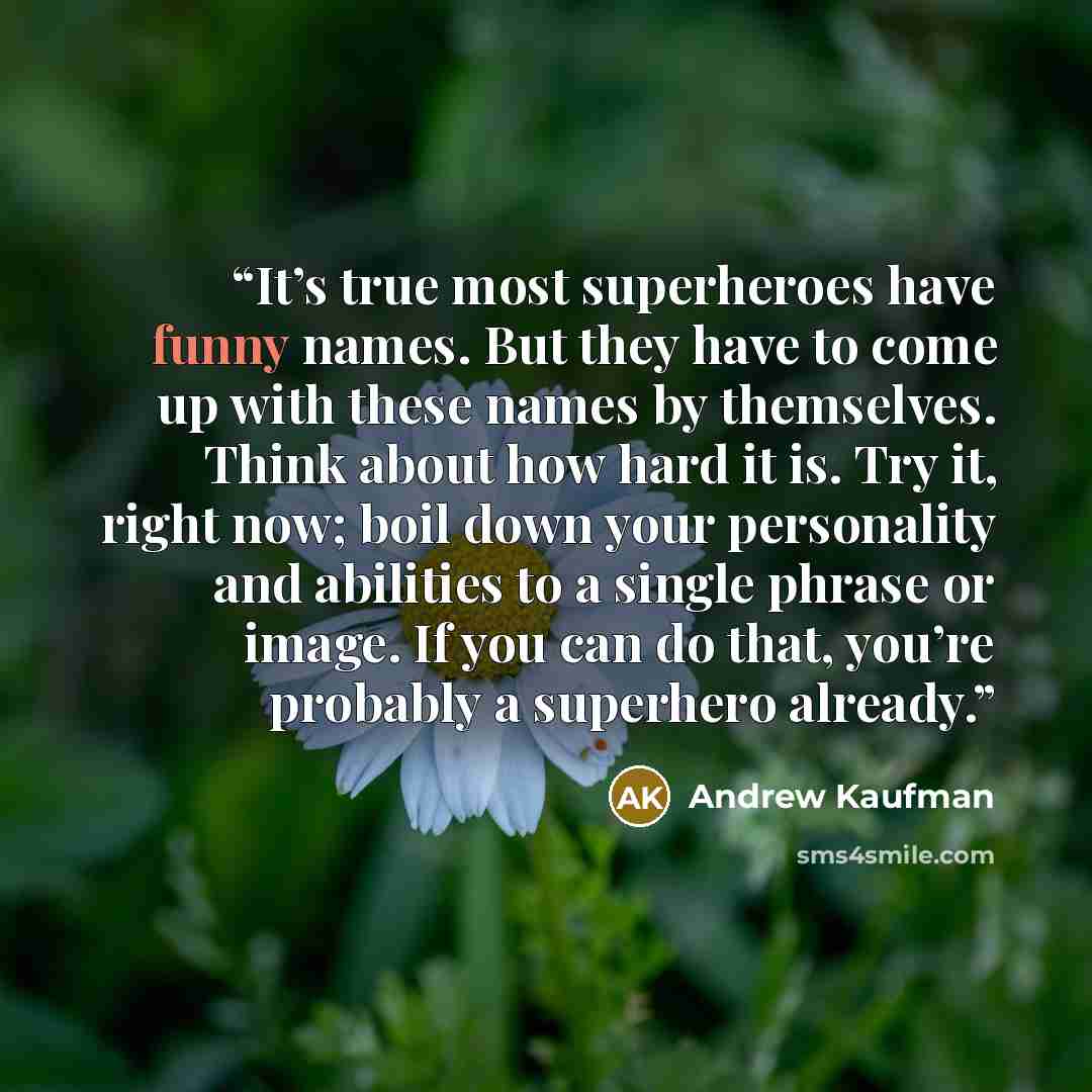 “It’s true most superheroes have funny names. But they have to come up with these names by themselves. Think about how hard it is. Try it, right now; boil down your personality and abilities to a single phrase or image. If you can do that, you’re probably a superhero already.” quote by Andrew Kaufman