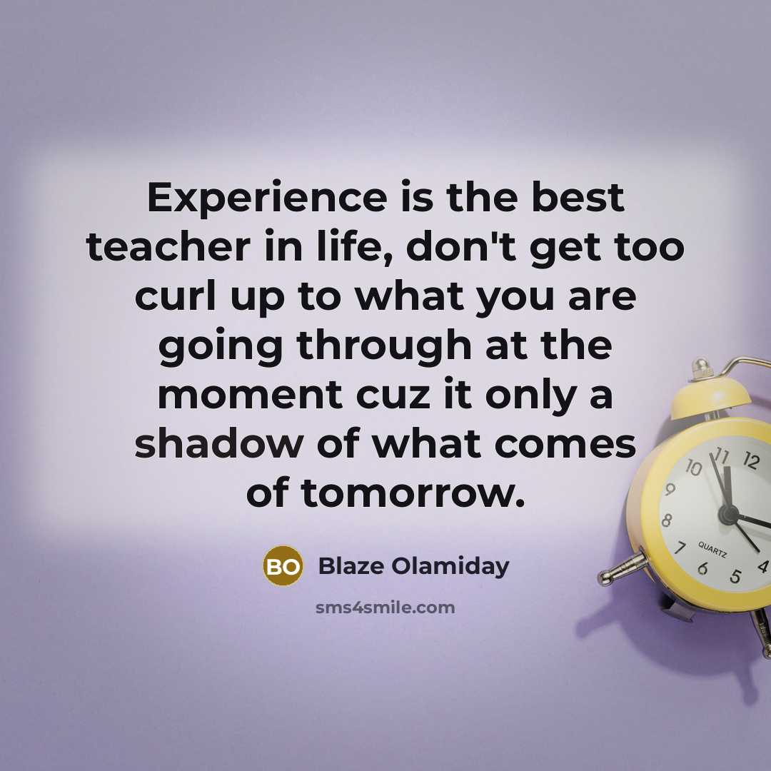 “Experience is the best teacher in life, don't get too curl up to what you are going through at the moment cuz it only a shadow of what comes of tomorrow.” quote by Blaze Olamiday