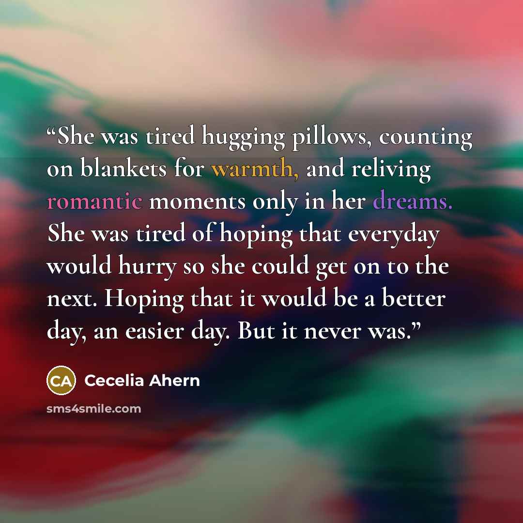“She was tired hugging pillows, counting on blankets for warmth, and reliving romantic moments only in her dreams. She was tired of hoping that everyday would hurry so she could get on to the next. Hoping that it would be a better day, an easier day. But it never was.” quote by Cecelia Ahern