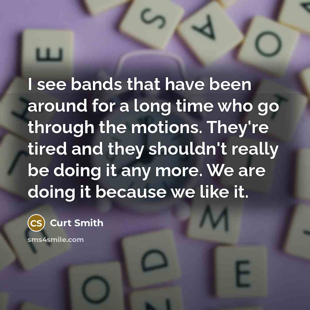 “I see bands that have been around for a long time who go through the motions. They're tired and they shouldn't really be doing it any more. We are doing it because we like it.” quote by Curt Smith