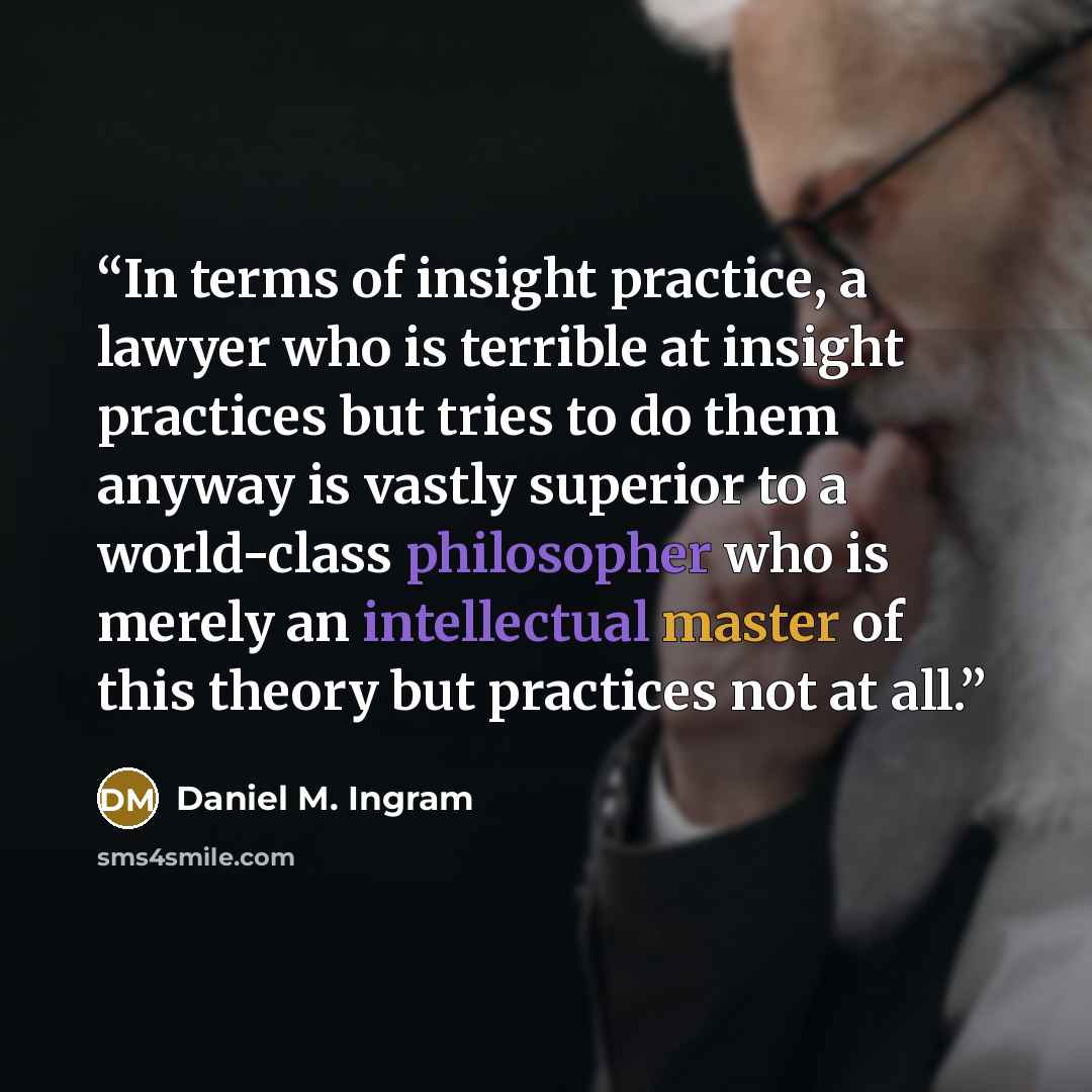 “In terms of insight practice, a lawyer who is terrible at insight practices but tries to do them anyway is vastly superior to a world-class philosopher who is merely an intellectual master of this theory but practices not at all.” quote by Daniel M. Ingram