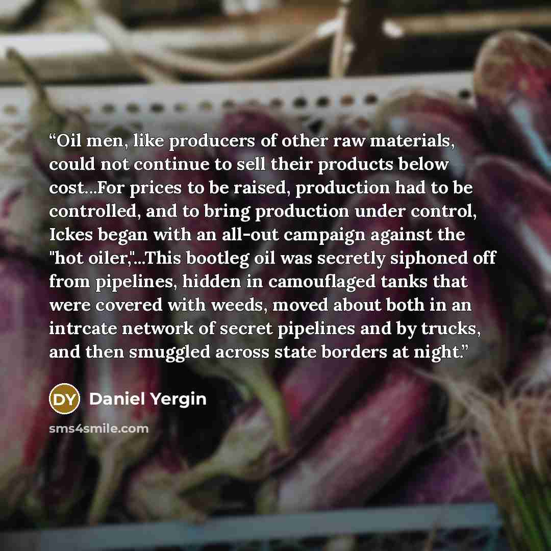 “Oil men, like producers of other raw materials, could not continue to sell their products below cost...For prices to be raised, production had to be controlled, and to bring production under control, Ickes began with an all-out campaign against the "hot oiler,"...This bootleg oil was secretly…” quote by Daniel Yergin