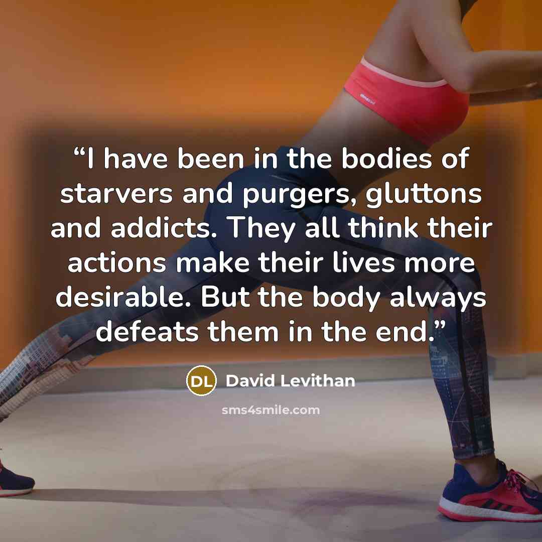 “I have been in the bodies of starvers and purgers, gluttons and addicts. They all think their actions make their lives more desirable. But the body always defeats them in the end.” quote by David Levithan