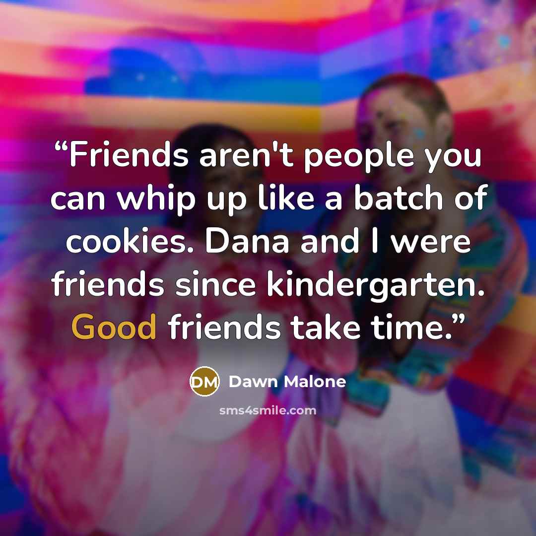 “Friends aren't people you can whip up like a batch of cookies. Dana and I were friends since kindergarten. Good friends take time.” quote by Dawn Malone