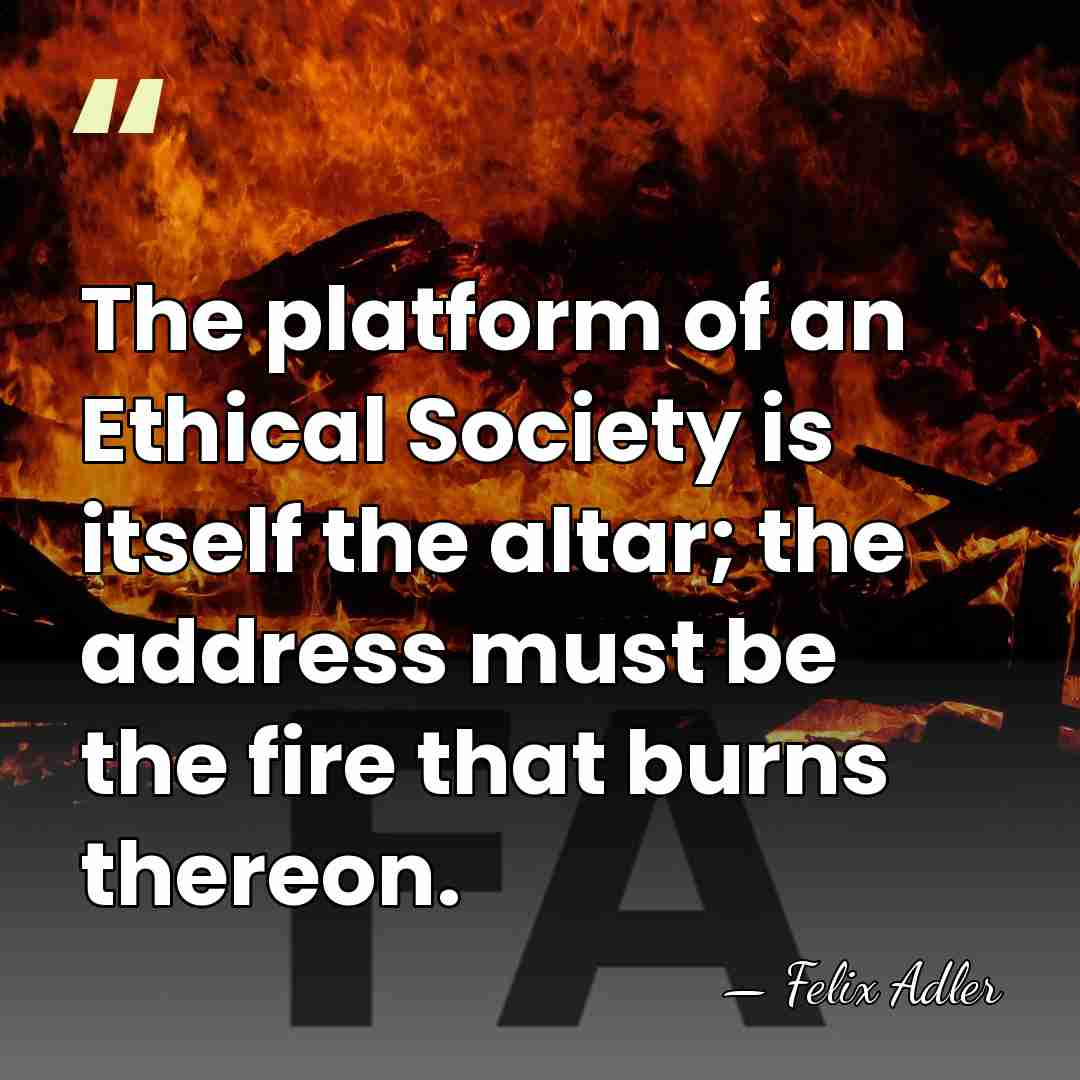 The platform of an Ethical Society is itself the altar; the address&hellip; - Felix Adler