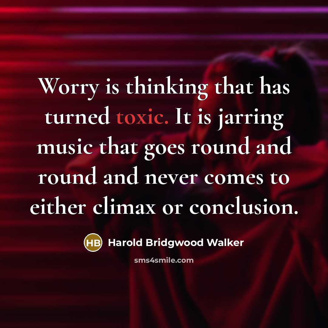 “Worry is thinking that has turned toxic. It is jarring music that goes round and round and never comes to either climax or conclusion.” quote by Harold Bridgwood Walker