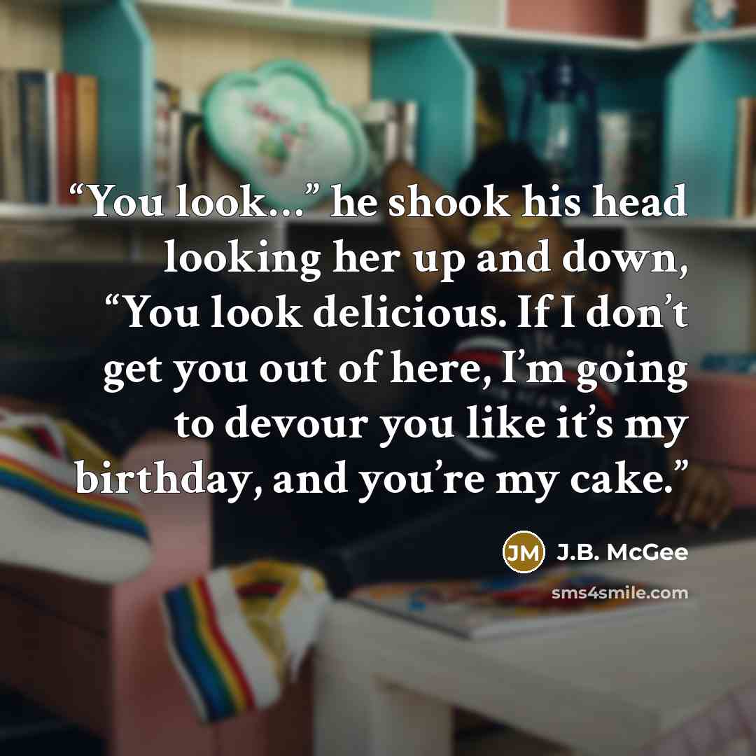 “You look…” he shook his head looking her up and down, “You look delicious. If I don’t get you out of here, I’m going to devour you like it’s my birthday, and you’re my cake.” quote by J.B. McGee