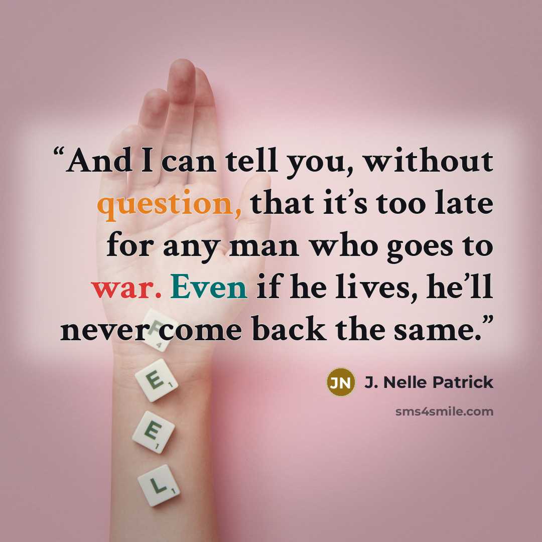 “And I can tell you, without question, that it’s too late for any man who goes to war. Even if he lives, he’ll never come back the same.” quote by J. Nelle Patrick