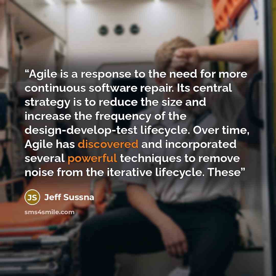 “Agile is a response to the need for more continuous software repair. Its central strategy is to reduce the size and increase the frequency of the design-develop-test lifecycle. Over time, Agile has discovered and incorporated several powerful techniques to remove noise from the iterative…” quote by Jeff Sussna