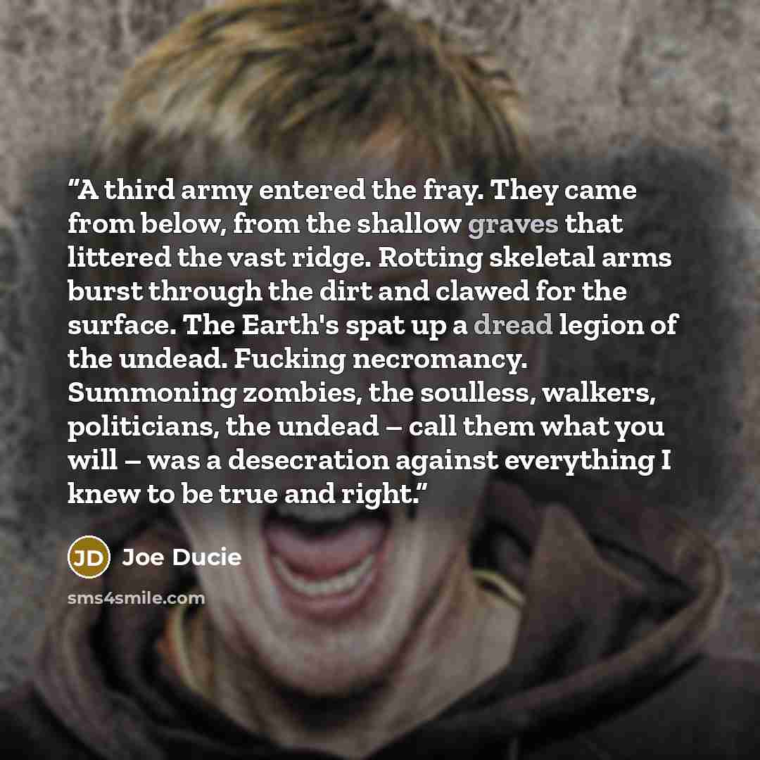 “A third army entered the fray. They came from below, from the shallow graves that littered the vast ridge. Rotting skeletal arms burst through the dirt and clawed for the surface. The Earth's spat up a dread legion of the undead. Fucking necromancy. Summoning zombies, the soulless, walkers…” quote by Joe Ducie