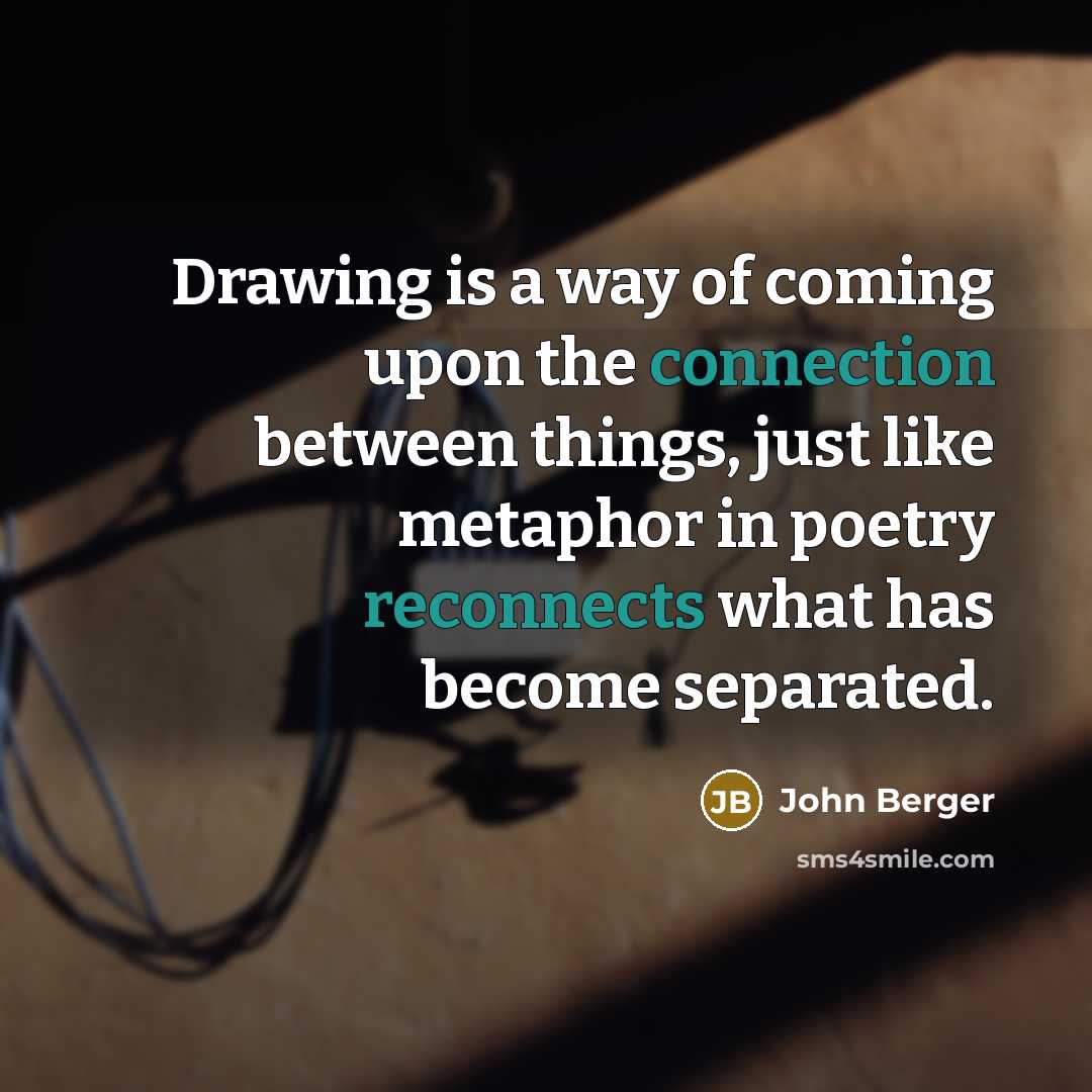 “Drawing is a way of coming upon the connection between things, just like metaphor in poetry reconnects what has become separated.” quote by John Berger