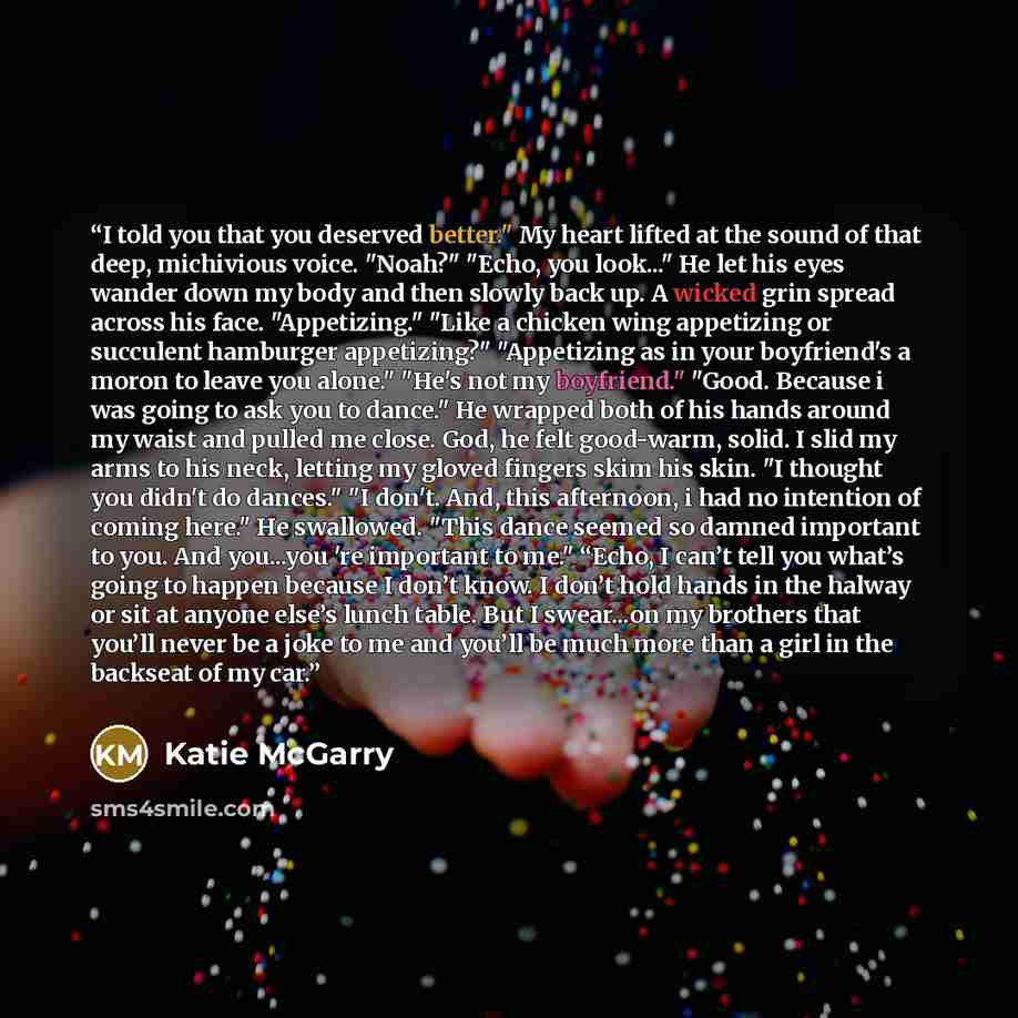 “I told you that you deserved better." My heart lifted at the sound of that deep, michivious voice. "Noah?" "Echo, you look..." He let his eyes wander down my body and then slowly back up. A wicked grin spread across his face. "Appetizing." "Like a chicken wing appetizing or succulent hamburger…” quote by Katie McGarry