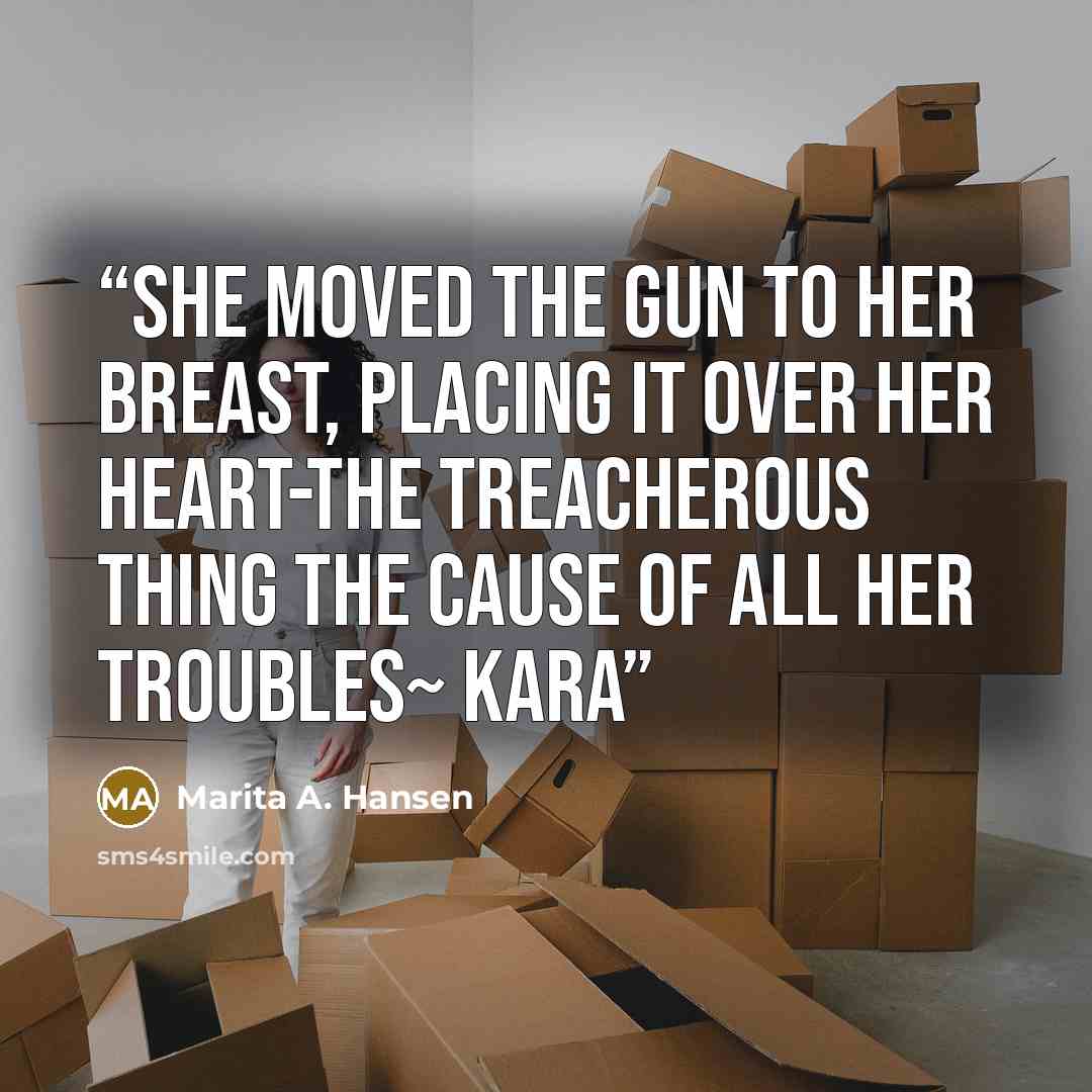 “She moved the gun to her breast, placing it over her heart-the treacherous thing the cause of all her troubles~ Kara” quote by Marita A. Hansen