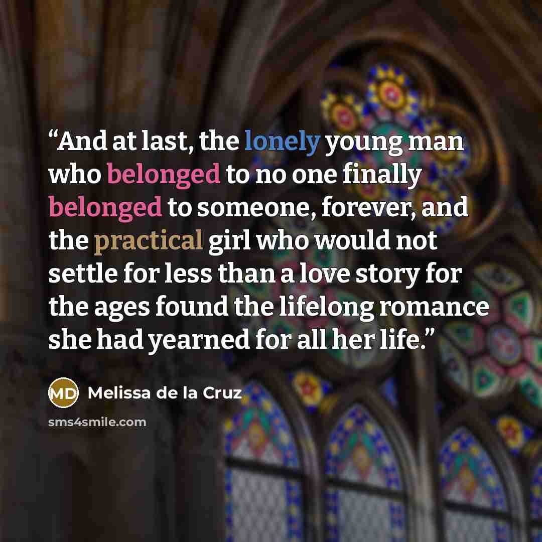 “And at last, the lonely young man who belonged to no one finally belonged to someone, forever, and the practical girl who would not settle for less than a love story for the ages found the lifelong romance she had yearned for all her life.” quote by Melissa de la Cruz