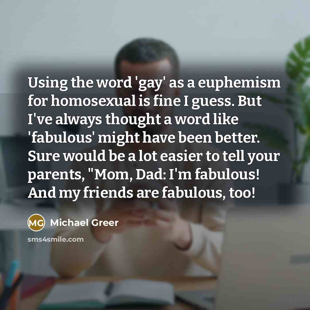 “Using the word 'gay' as a euphemism for homosexual is fine I guess. But I've always thought a word like 'fabulous' might have been better. Sure would be a lot easier to tell your parents, "Mom, Dad: I'm fabulous! And my friends are fabulous, too!” quote by Michael Greer