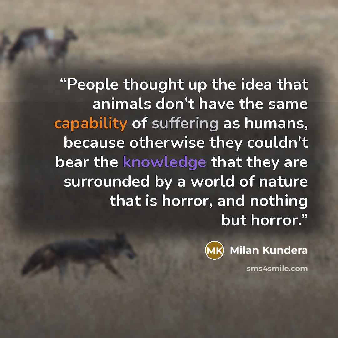 “People thought up the idea that animals don't have the same capability of suffering as humans, because otherwise they couldn't bear the knowledge that they are surrounded by a world of nature that is horror, and nothing but horror.” quote by Milan Kundera