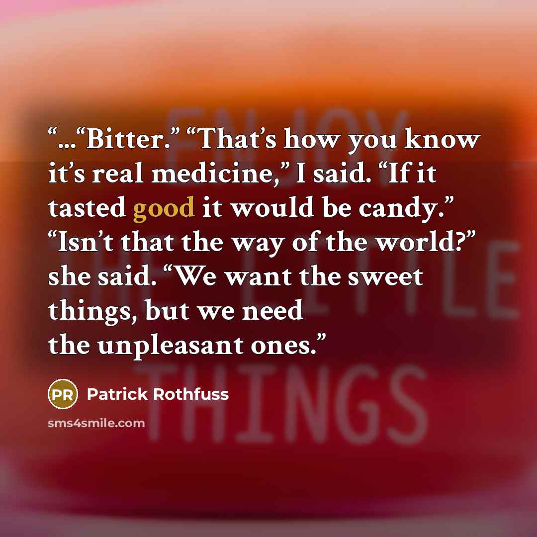 “...“Bitter.” “That’s how you know it’s real medicine,” I said. “If it tasted good it would be candy.” “Isn’t that the way of the world?” she said. “We want the sweet things, but we need the unpleasant ones.” quote by Patrick Rothfuss