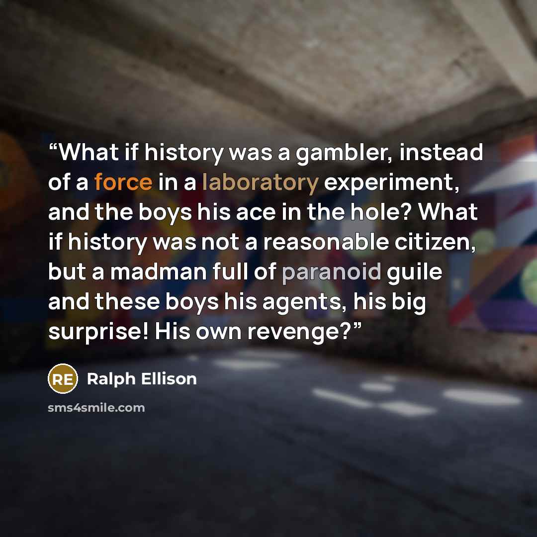 “What if history was a gambler, instead of a force in a laboratory experiment, and the boys his ace in the hole? What if history was not a reasonable citizen, but a madman full of paranoid guile and these boys his agents, his big surprise! His own revenge?” quote by Ralph Ellison